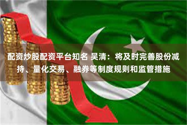 配资炒股配资平台知名 吴清：将及时完善股份减持、量化交易、融券等制度规则和监管措施