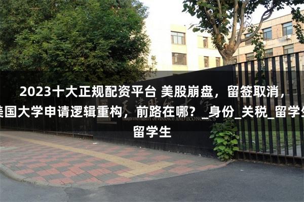 2023十大正规配资平台 美股崩盘，留签取消，美国大学申请逻辑重构，前路在哪？_身份_关税_留学生