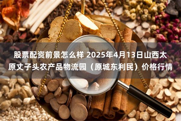 股票配资前景怎么样 2025年4月13日山西太原丈子头农产品物流园(原城东利民)价格行情