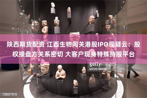 陕西期货配资 江西生物闯关港股IPO现疑云：股权接盘方关系密切 大客户现身特殊持股平台