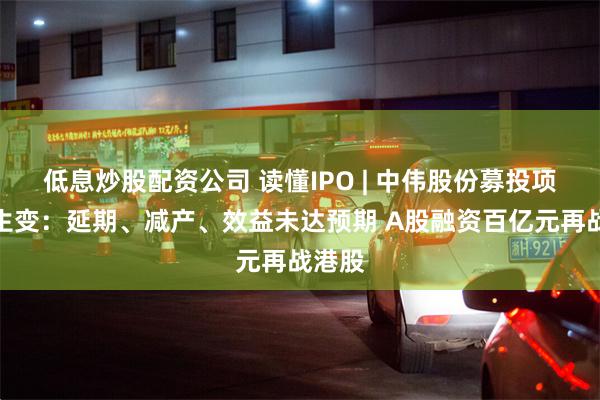低息炒股配资公司 读懂IPO | 中伟股份募投项目频生变：延期、减产、效益未达预期 A股融资百亿元再战港股