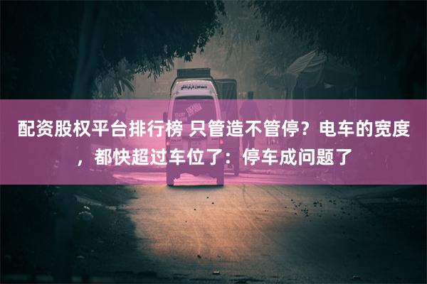 配资股权平台排行榜 只管造不管停？电车的宽度，都快超过车位了：停车成问题了