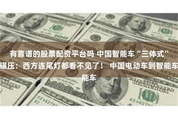 有靠谱的股票配资平台吗 中国智能车“三体式”碾压：西方连尾灯都看不见了！ 中国电动车到智能车