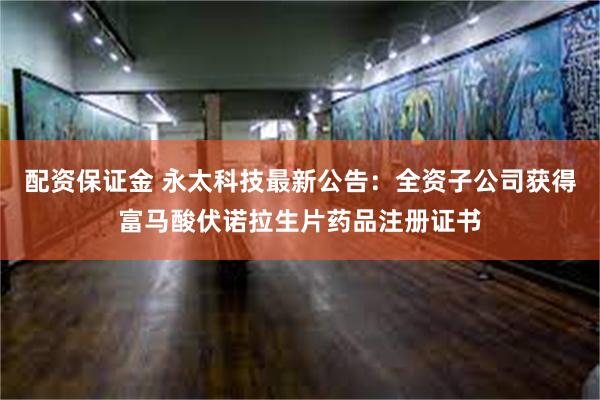 配资保证金 永太科技最新公告：全资子公司获得富马酸伏诺拉生片药品注册证书