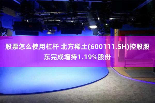 股票怎么使用杠杆 北方稀土(600111.SH)控股股东完成增持1.19%股份