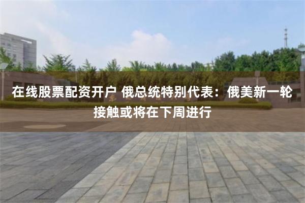 在线股票配资开户 俄总统特别代表：俄美新一轮接触或将在下周进行