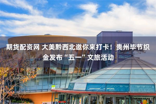 期货配资网 大美黔西北邀你来打卡！贵州毕节织金发布“五一”文旅活动