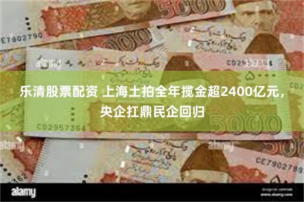乐清股票配资 上海土拍全年揽金超2400亿元，央企扛鼎民企回归