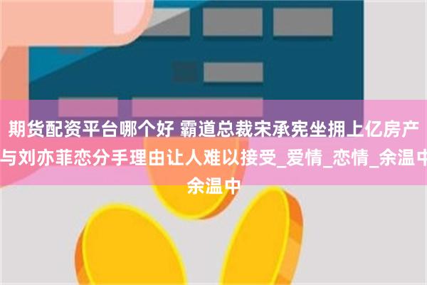 期货配资平台哪个好 霸道总裁宋承宪坐拥上亿房产 与刘亦菲恋分手理由让人难以接受_爱情_恋情_余温中