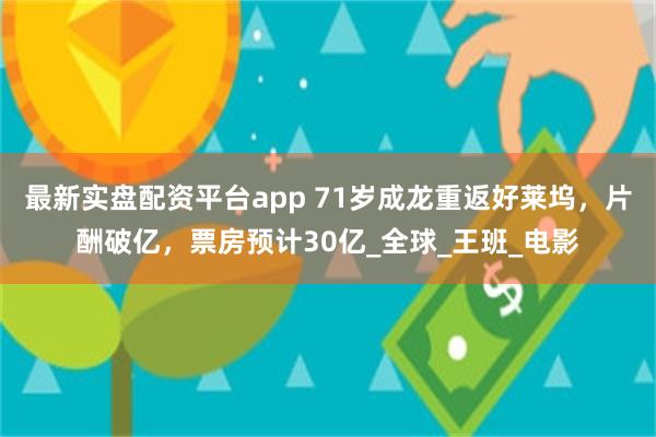 最新实盘配资平台app 71岁成龙重返好莱坞，片酬破亿，票房预计30亿_全球_王班_电影