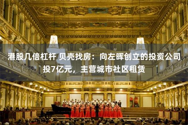 港股几倍杠杆 贝壳找房：向左晖创立的投资公司投7亿元，主营城市社区租赁