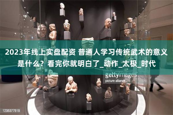 2023年线上实盘配资 普通人学习传统武术的意义是什么？看完你就明白了_动作_太极_时代