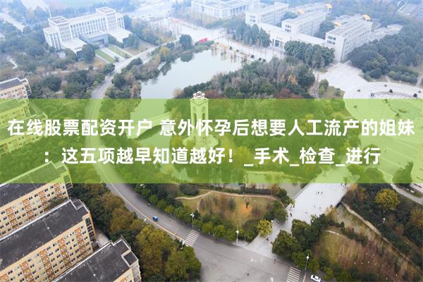 在线股票配资开户 意外怀孕后想要人工流产的姐妹：这五项越早知道越好！_手术_检查_进行