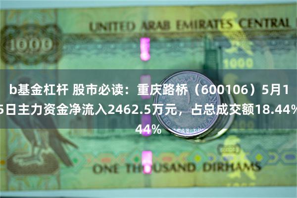 b基金杠杆 股市必读：重庆路桥（600106）5月15日主力资金净流入2462.5万元，占总成交额18.44%