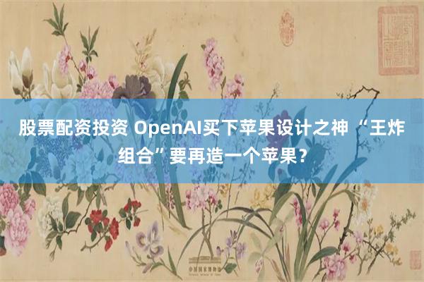 股票配资投资 OpenAI买下苹果设计之神 “王炸组合”要再造一个苹果？