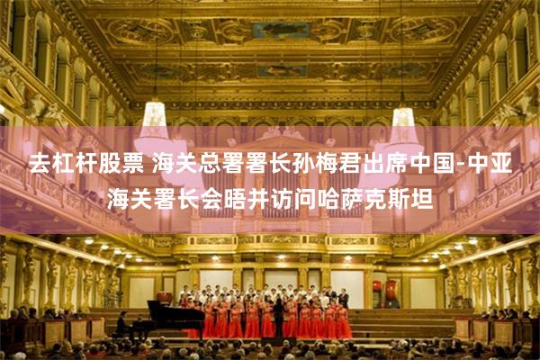 去杠杆股票 海关总署署长孙梅君出席中国-中亚海关署长会晤并访问哈萨克斯坦