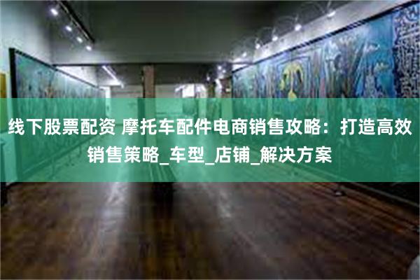 线下股票配资 摩托车配件电商销售攻略：打造高效销售策略_车型_店铺_解决方案