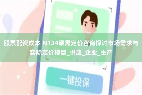 股票配资成本 N134碳黑定价咨询探讨市场需求与实际定价模型_供应_企业_生产
