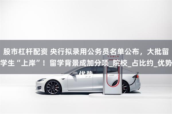 股市杠杆配资 央行拟录用公务员名单公布，大批留学生“上岸”！留学背景成加分项_院校_占比约_优势