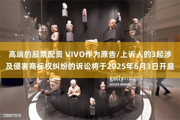 高端的股票配资 VIVO作为原告/上诉人的3起涉及侵害商标权纠纷的诉讼将于2025年6月3日开庭