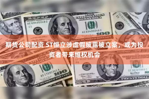期货公司配资 ST恒立涉虚假披露被立案，或为投资者带来维权机会