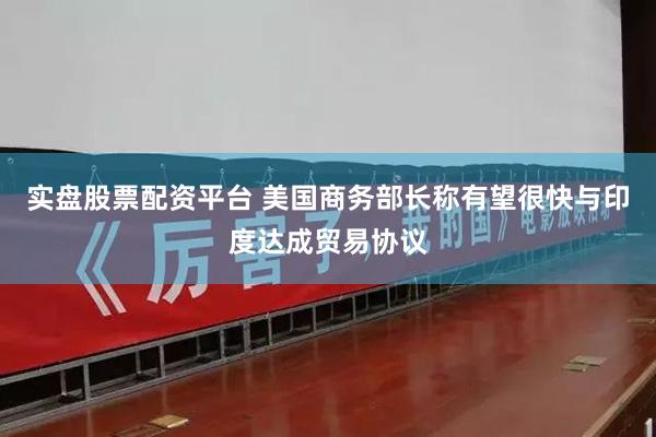 实盘股票配资平台 美国商务部长称有望很快与印度达成贸易协议