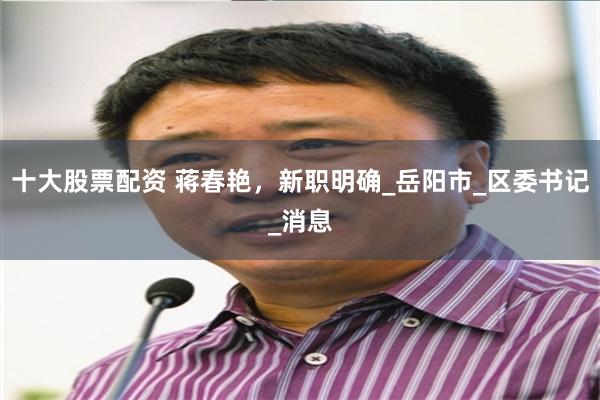 十大股票配资 蒋春艳，新职明确_岳阳市_区委书记_消息