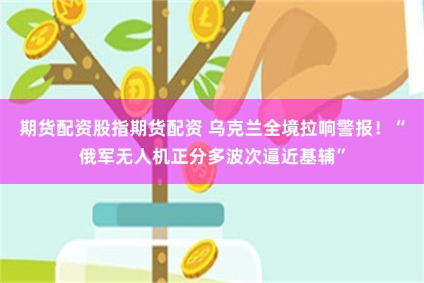 期货配资股指期货配资 乌克兰全境拉响警报！“俄军无人机正分多波次逼近基辅”