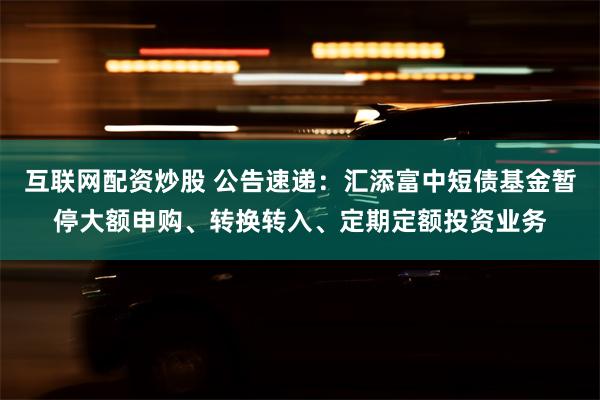 互联网配资炒股 公告速递：汇添富中短债基金暂停大额申购、转换转入、定期定额投资业务