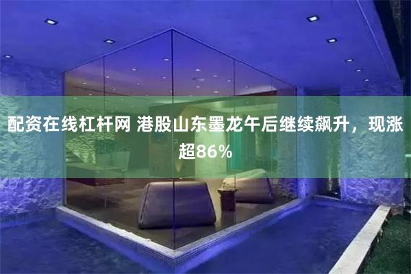 配资在线杠杆网 港股山东墨龙午后继续飙升，现涨超86%