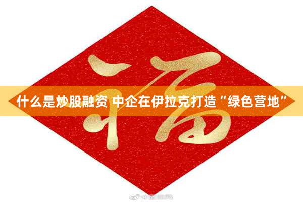 什么是炒股融资 中企在伊拉克打造“绿色营地”