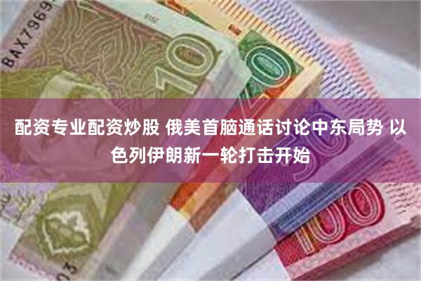 配资专业配资炒股 俄美首脑通话讨论中东局势 以色列伊朗新一轮打击开始