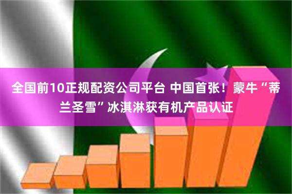 全国前10正规配资公司平台 中国首张！蒙牛“蒂兰圣雪”冰淇淋获有机产品认证