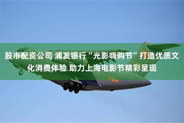 股市配资公司 浦发银行“光影嗨购节”打造优质文化消费体验 助力上海电影节精彩呈现