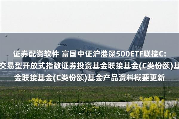 证券配资软件 富国中证沪港深500ETF联接C: 富国中证沪港深500交易型开放式指数证券投资基金联接基金(C类份额)基金产品资料概要更新