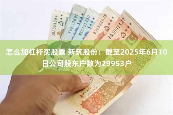 怎么加杠杆买股票 新筑股份：截至2025年6月10日公司股东户数为29953户
