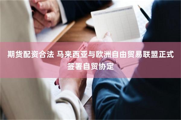 期货配资合法 马来西亚与欧洲自由贸易联盟正式签署自贸协定