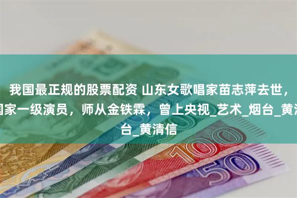 我国最正规的股票配资 山东女歌唱家苗志萍去世，系国家一级演员，师从金铁霖，曾上央视_艺术_烟台_黄清信