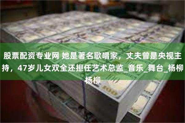 股票配资专业网 她是著名歌唱家，丈夫曾是央视主持，47岁儿女双全还担任艺术总监_音乐_舞台_杨柳