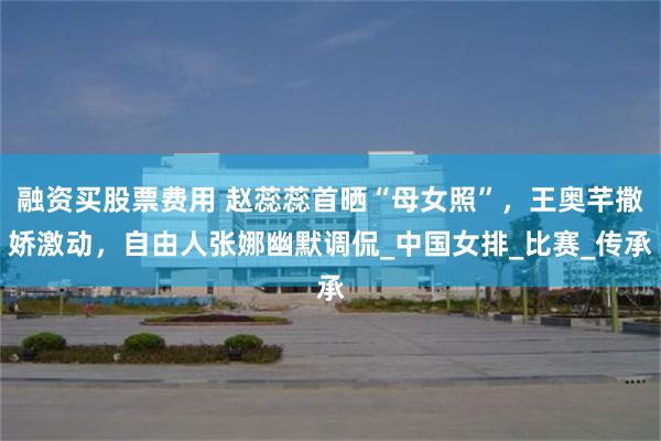融资买股票费用 赵蕊蕊首晒“母女照”，王奥芊撒娇激动，自由人张娜幽默调侃_中国女排_比赛_传承