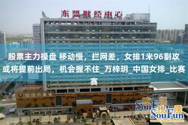 股票主力操盘 移动慢，拦网差，女排1米96副攻或将提前出局，机会握不住_万梓玥_中国女排_比赛