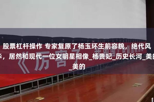 股票杠杆操作 专家复原了杨玉环生前容貌，绝代风华，居然和现代一位女明星相像_杨贵妃_历史长河_美的