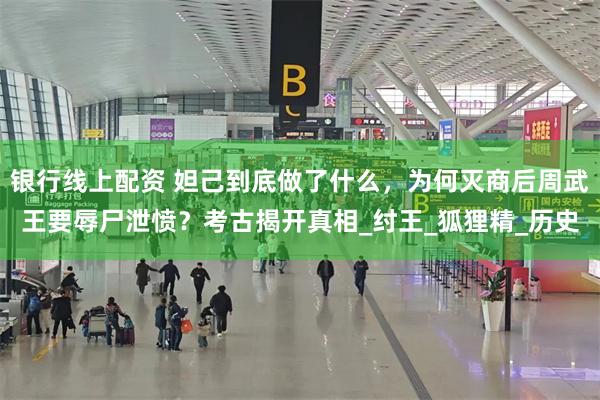 银行线上配资 妲己到底做了什么，为何灭商后周武王要辱尸泄愤？考古揭开真相_纣王_狐狸精_历史