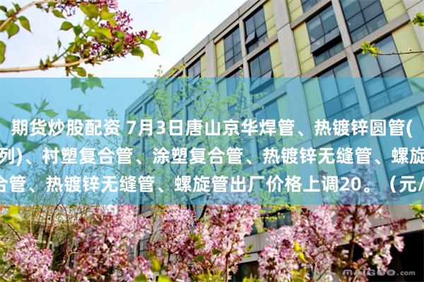 期货炒股配资 7月3日唐山京华焊管、热镀锌圆管(含燃气管、273-325系列)、衬塑复合管、涂塑复合管、热镀锌无缝管、螺旋管出厂价格上调20。（元/吨）