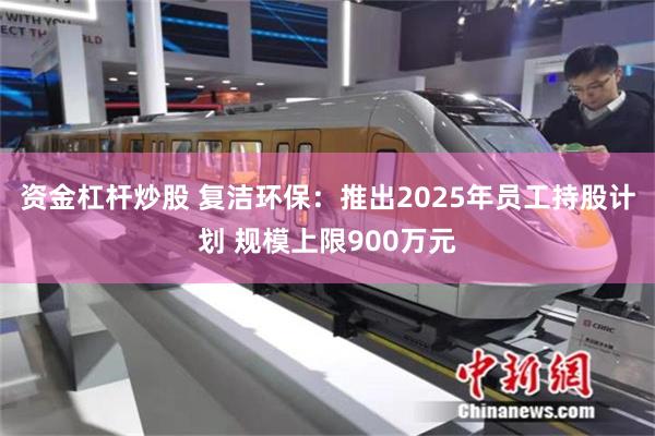 资金杠杆炒股 复洁环保：推出2025年员工持股计划 规模上限900万元