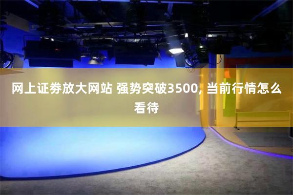 网上证劵放大网站 强势突破3500, 当前行情怎么看待
