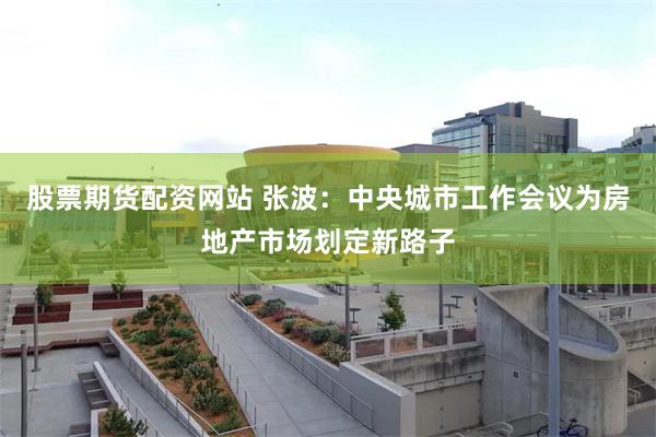 股票期货配资网站 张波：中央城市工作会议为房地产市场划定新路子