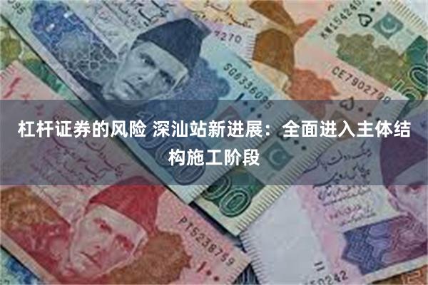 杠杆证券的风险 深汕站新进展：全面进入主体结构施工阶段