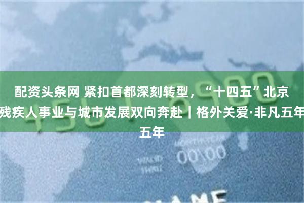 配资头条网 紧扣首都深刻转型，“十四五”北京残疾人事业与城市发展双向奔赴｜格外关爱·非凡五年