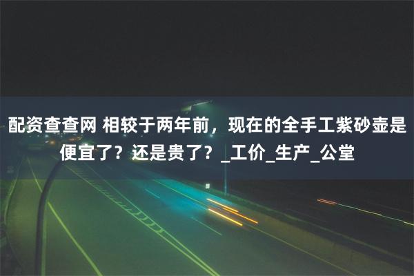 配资查查网 相较于两年前，现在的全手工紫砂壶是便宜了？还是贵了？_工价_生产_公堂